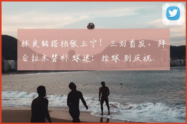 林良铭搭档张玉宁!三刘首发,拜合拉木替补 球迷:捡球 别庆祝