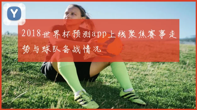 2018世界杯预测app上线聚焦赛事走势与球队备战情况