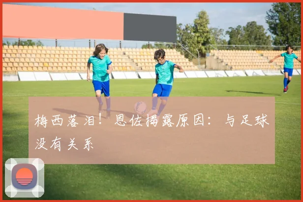 梅西落泪！恩佐揭露原因：与足球没有关系