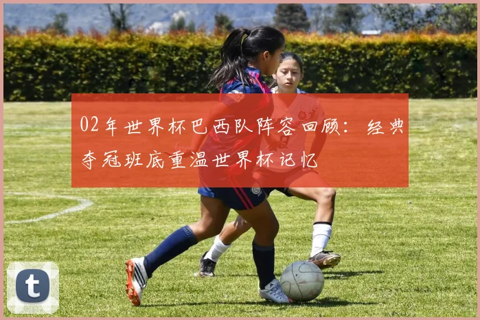 02年世界杯巴西队阵容回顾:经典夺冠班底重温世界杯记忆