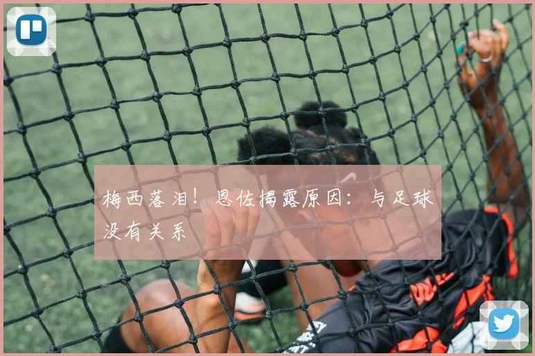梅西落泪!恩佐揭露原因:与足球没有关系
