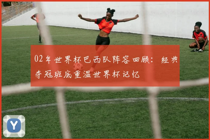 02年世界杯巴西队阵容回顾：经典夺冠班底重温世界杯记忆