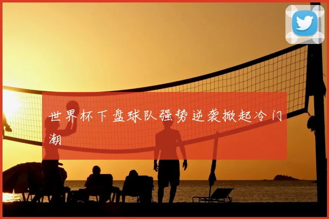 世界杯下盘球队强势逆袭掀起冷门潮